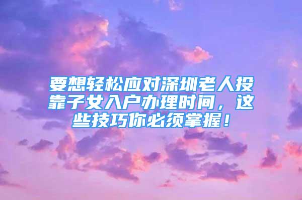 要想轻松应对深圳老人投靠子女入户办理时间，这些技巧你必须掌握！