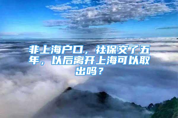 非上海户口，社保交了五年，以后离开上海可以取出吗？