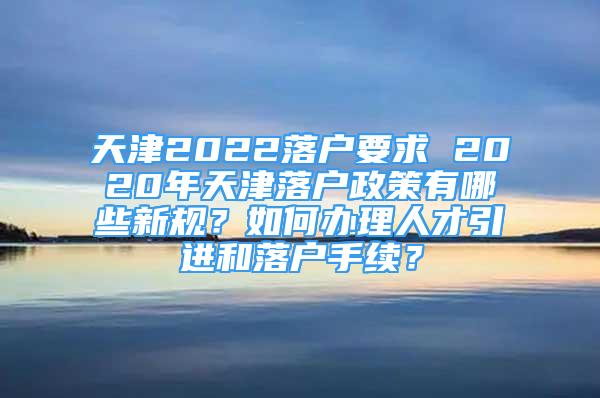 天津2022落户要求 2020年天津落户政策有哪些新规？如何办理人才引进和落户手续？