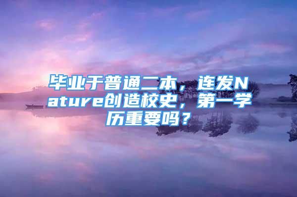 毕业于普通二本，连发Nature创造校史，第一学历重要吗？