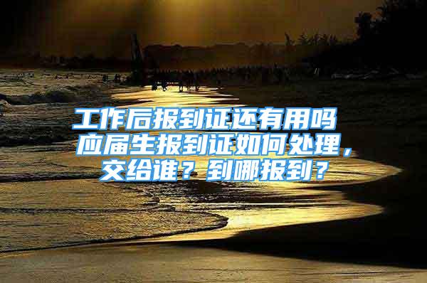 工作后报到证还有用吗 应届生报到证如何处理，交给谁？到哪报到？