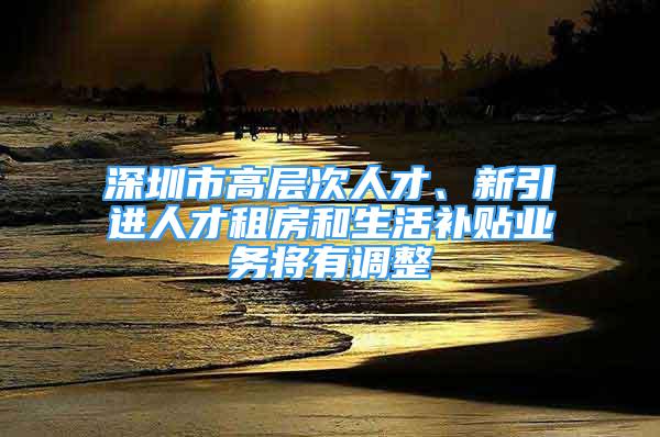 深圳市高层次人才、新引进人才租房和生活补贴业务将有调整