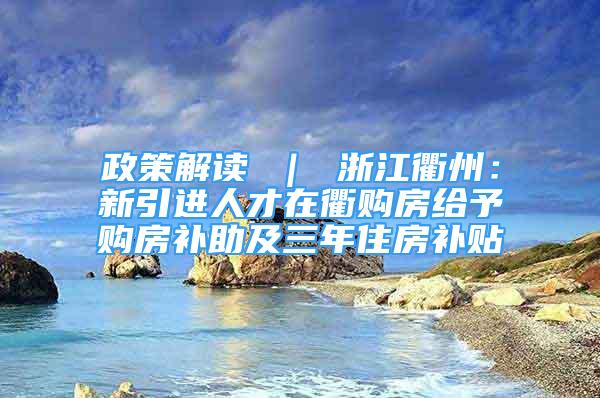 政策解读 ｜ 浙江衢州：新引进人才在衢购房给予购房补助及三年住房补贴