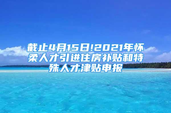 截止4月15日!2021年怀柔人才引进住房补贴和特殊人才津贴申报