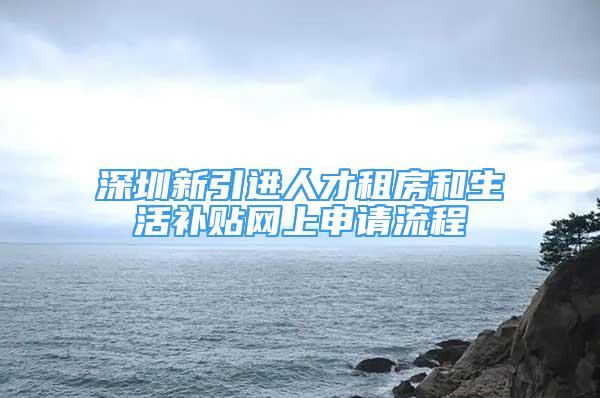 深圳新引进人才租房和生活补贴网上申请流程