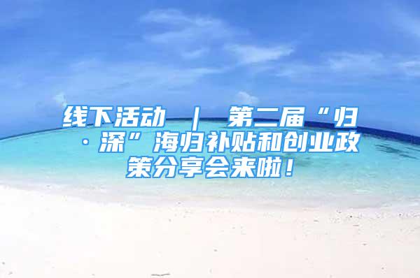 线下活动 ｜ 第二届“归·深”海归补贴和创业政策分享会来啦！