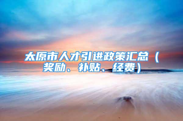 太原市人才引进政策汇总（奖励、补贴、经费）