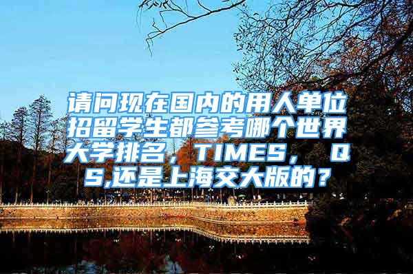 请问现在国内的用人单位招留学生都参考哪个世界大学排名，TIMES， QS,还是上海交大版的？