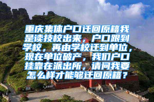 重庆集体户口迁回原籍我是读技校出来，户口跟到学校，再由学校迁到单位，现在单位破产，我们户口挂靠在派出所，请问我要怎么样才能够迁回原籍？