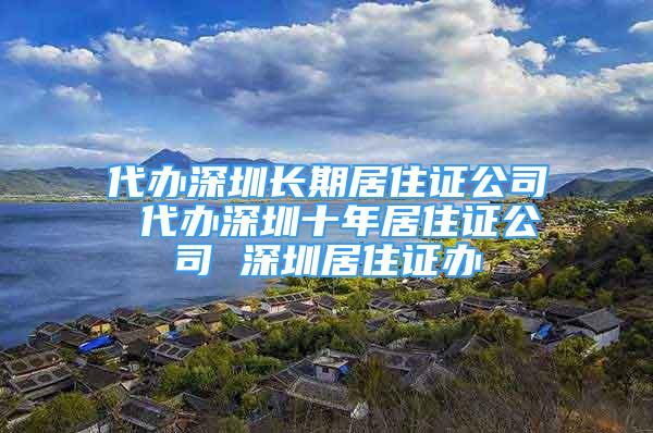 代办深圳长期居住证公司 代办深圳十年居住证公司 深圳居住证办