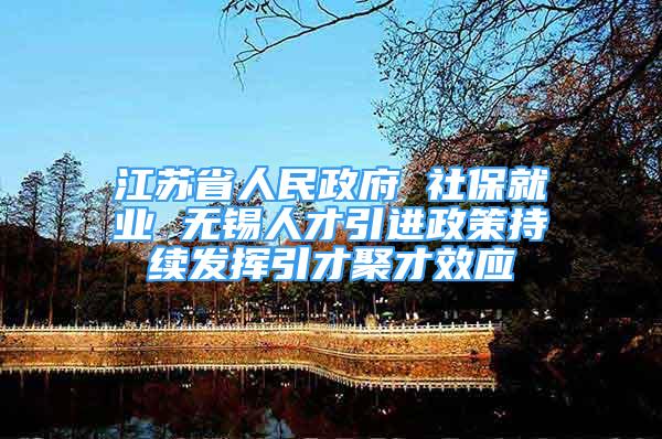 江苏省人民政府 社保就业 无锡人才引进政策持续发挥引才聚才效应