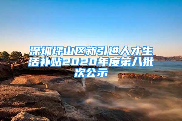 深圳坪山区新引进人才生活补贴2020年度第八批次公示