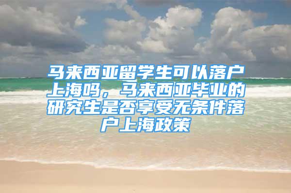 马来西亚留学生可以落户上海吗，马来西亚毕业的研究生是否享受无条件落户上海政策