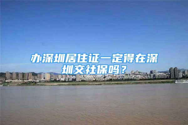 办深圳居住证一定得在深圳交社保吗？