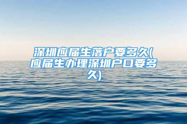 深圳应届生落户要多久(应届生办理深圳户口要多久)