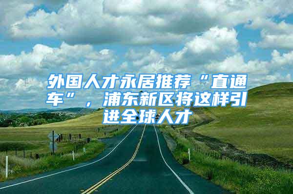 外国人才永居推荐“直通车”，浦东新区将这样引进全球人才