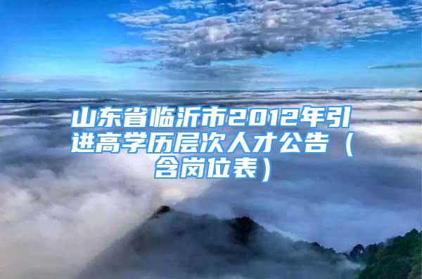 山东省临沂市2012年引进高学历层次人才公告（含岗位表）