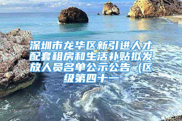 深圳市龙华区新引进人才配套租房和生活补贴拟发放人员名单公示公告 (区级第四十一