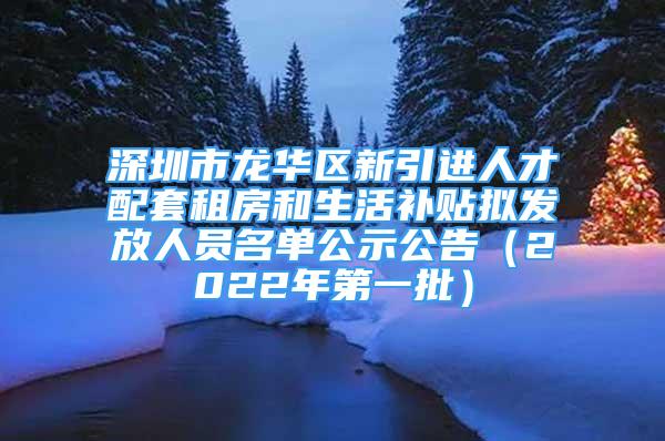 深圳市龙华区新引进人才配套租房和生活补贴拟发放人员名单公示公告（2022年第一批）