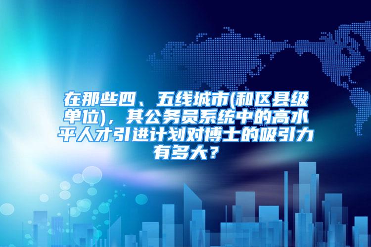 在那些四、五线城市(和区县级单位)，其公务员系统中的高水平人才引进计划对博士的吸引力有多大？