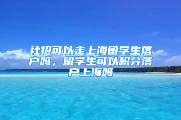 社招可以走上海留学生落户吗，留学生可以积分落户上海吗