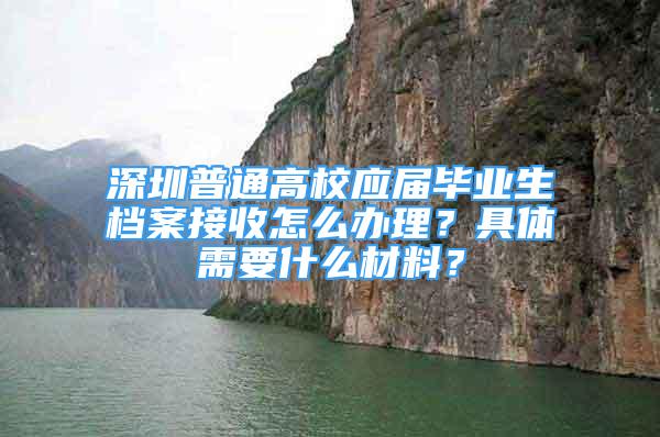 深圳普通高校应届毕业生档案接收怎么办理？具体需要什么材料？