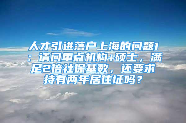 人才引进落户上海的问题1：请问重点机构+硕士，满足2倍社保基数，还要求持有两年居住证吗？