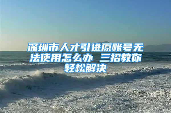 深圳市人才引进原账号无法使用怎么办 三招教你轻松解决