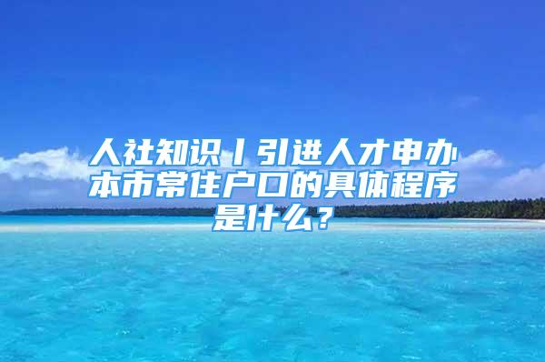 人社知识丨引进人才申办本市常住户口的具体程序是什么？