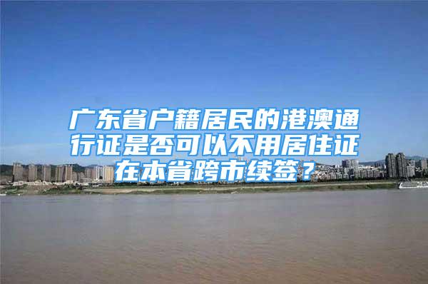 广东省户籍居民的港澳通行证是否可以不用居住证在本省跨市续签？