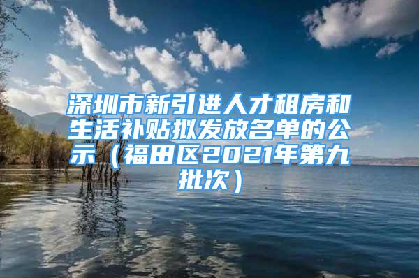 深圳市新引进人才租房和生活补贴拟发放名单的公示（福田区2021年第九批次）