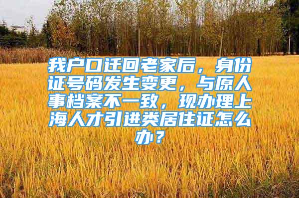 我户口迁回老家后，身份证号码发生变更，与原人事档案不一致，现办理上海人才引进类居住证怎么办？