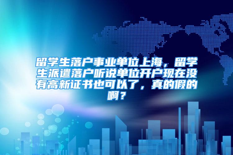 留学生落户事业单位上海，留学生派遣落户听说单位开户现在没有高新证书也可以了，真的假的啊？