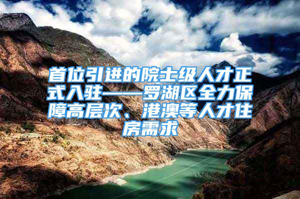 首位引进的院士级人才正式入驻——罗湖区全力保障高层次、港澳等人才住房需求