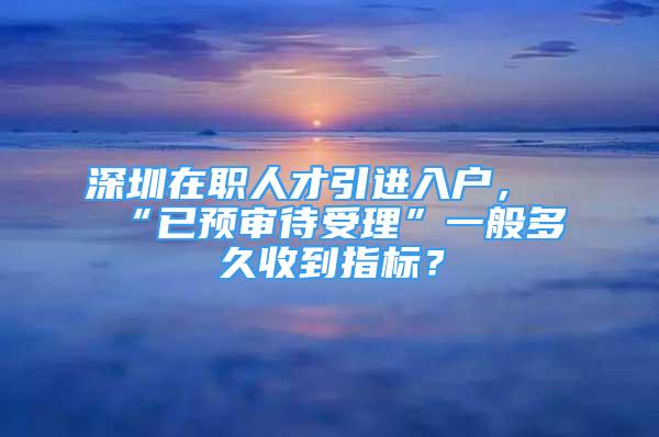 深圳在职人才引进入户，“已预审待受理”一般多久收到指标？