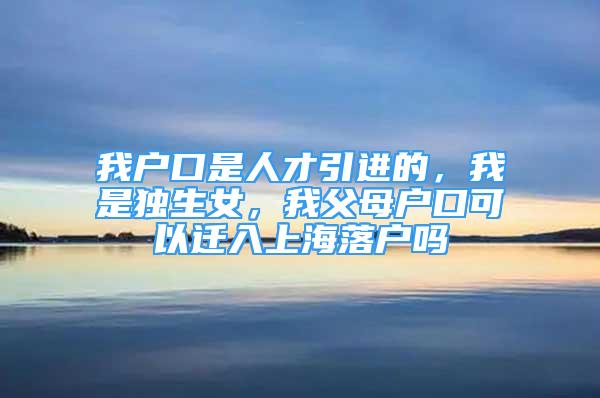 我户口是人才引进的，我是独生女，我父母户口可以迁入上海落户吗