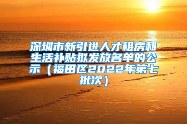 深圳市新引进人才租房和生活补贴拟发放名单的公示（福田区2022年第七批次）