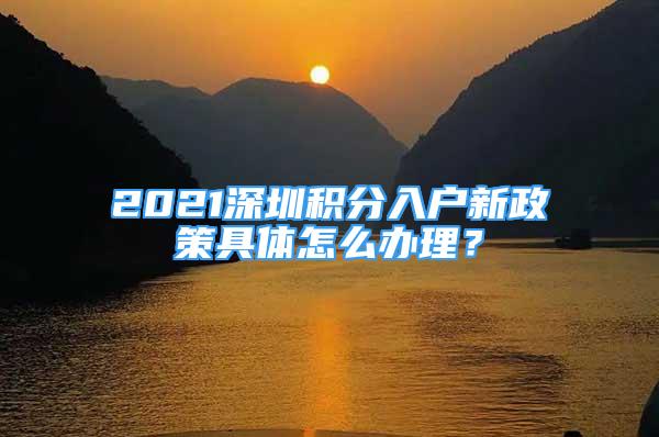 2021深圳积分入户新政策具体怎么办理？