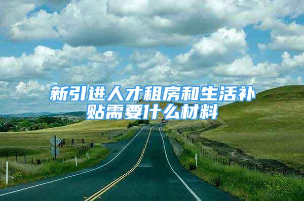 新引进人才租房和生活补贴需要什么材料