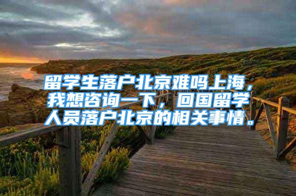 留学生落户北京难吗上海，我想咨询一下，回国留学人员落户北京的相关事情。