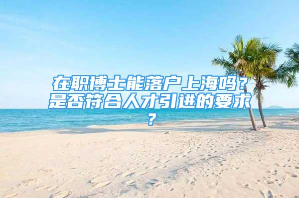 在职博士能落户上海吗？是否符合人才引进的要求？