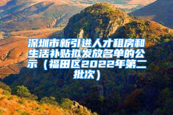 深圳市新引进人才租房和生活补贴拟发放名单的公示（福田区2022年第二批次）