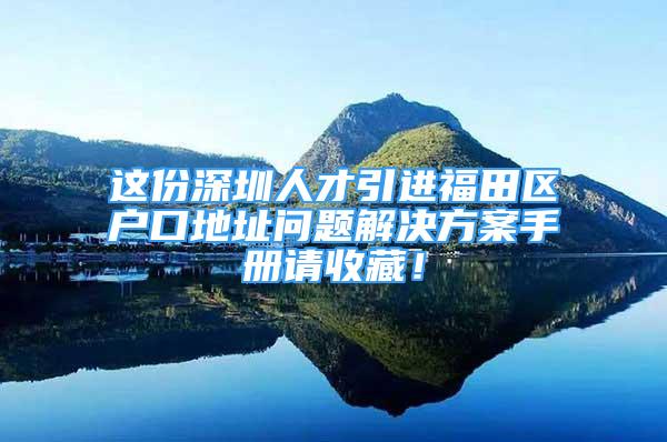 这份深圳人才引进福田区户口地址问题解决方案手册请收藏！