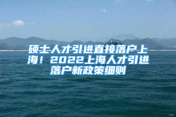 硕士人才引进直接落户上海！2022上海人才引进落户新政策细则