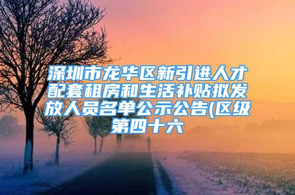 深圳市龙华区新引进人才配套租房和生活补贴拟发放人员名单公示公告(区级第四十六