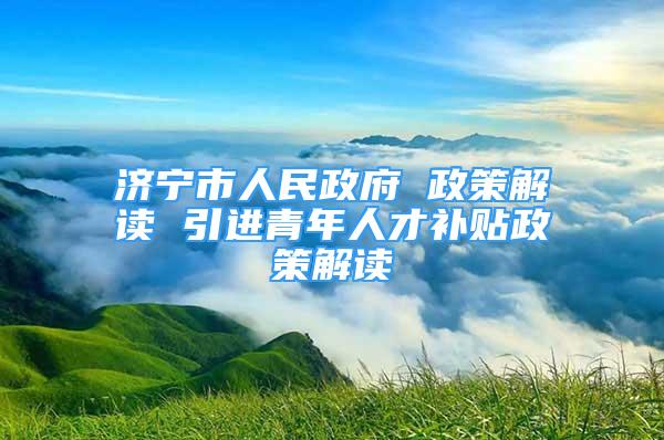 济宁市人民政府 政策解读 引进青年人才补贴政策解读