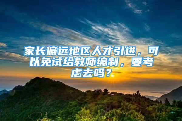 家长偏远地区人才引进，可以免试给教师编制，要考虑去吗？