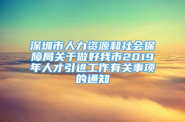 深圳市人力资源和社会保障局关于做好我市2019年人才引进工作有关事项的通知