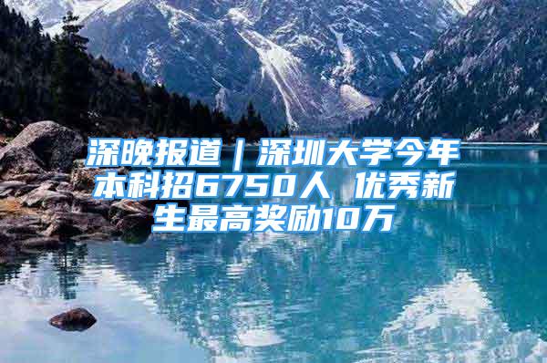 深晚报道｜深圳大学今年本科招6750人 优秀新生最高奖励10万