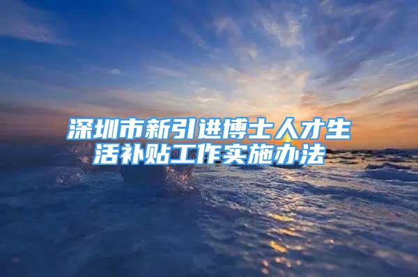 深圳市新引进博士人才生活补贴工作实施办法